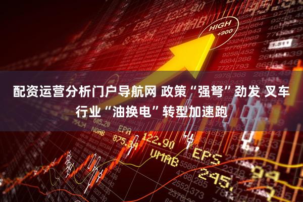 配资运营分析门户导航网 政策“强弩”劲发 叉车行业“油换电”转型加速跑
