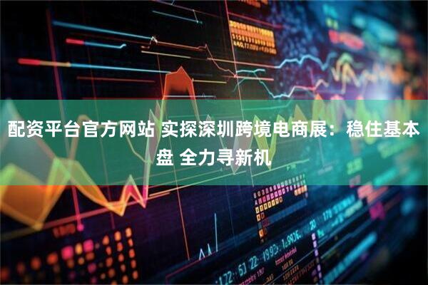 配资平台官方网站 实探深圳跨境电商展：稳住基本盘 全力寻新机
