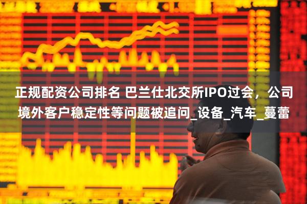 正规配资公司排名 巴兰仕北交所IPO过会，公司境外客户稳定性等问题被追问_设备_汽车_蔓蕾
