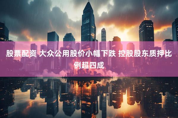 股票配资 大众公用股价小幅下跌 控股股东质押比例超四成