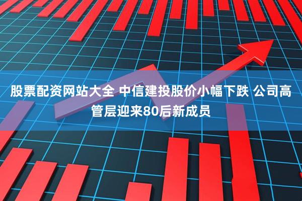股票配资网站大全 中信建投股价小幅下跌 公司高管层迎来80后新成员