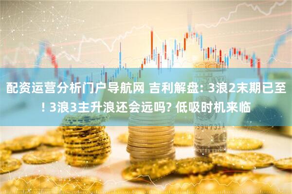 配资运营分析门户导航网 吉利解盘: 3浪2末期已至! 3浪3主升浪还会远吗? 低吸时机来临