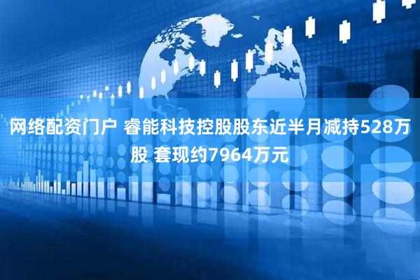 网络配资门户 睿能科技控股股东近半月减持528万股 套现约7964万元