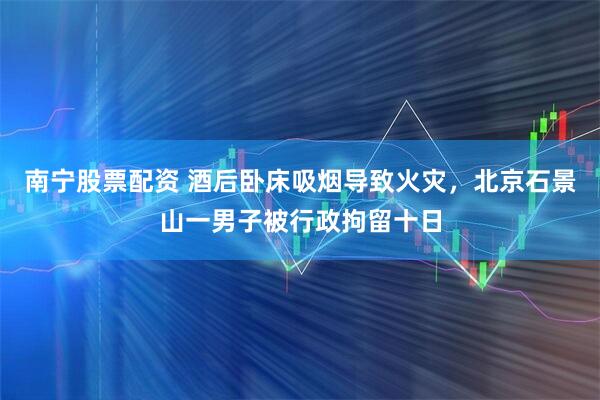 南宁股票配资 酒后卧床吸烟导致火灾，北京石景山一男子被行政拘留十日