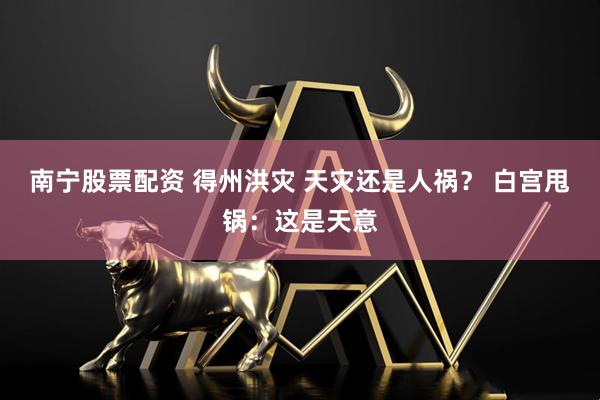 南宁股票配资 得州洪灾 天灾还是人祸？ 白宫甩锅：这是天意
