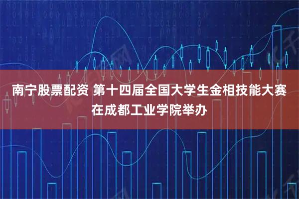 南宁股票配资 第十四届全国大学生金相技能大赛在成都工业学院举办
