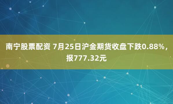 南宁股票配资 7月25日沪金期货收盘下跌0.88%，报777.32元