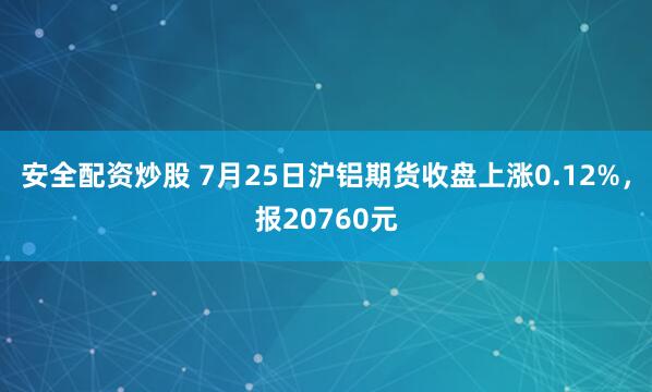 安全配资炒股 7月25日沪铝期货收盘上涨0.12%，报20760元