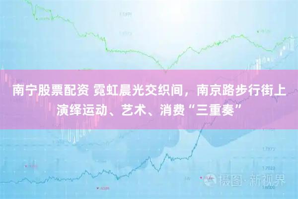 南宁股票配资 霓虹晨光交织间，南京路步行街上演绎运动、艺术、消费“三重奏”