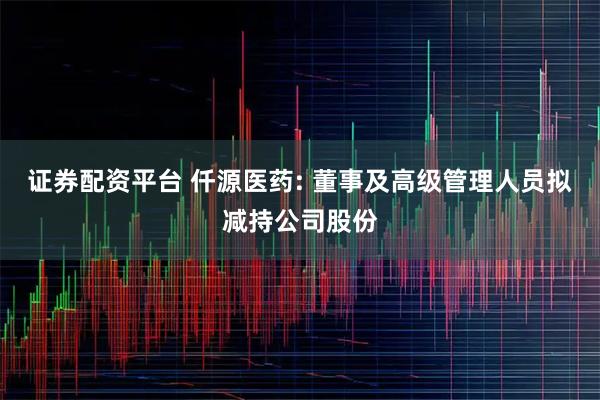 证券配资平台 仟源医药: 董事及高级管理人员拟减持公司股份