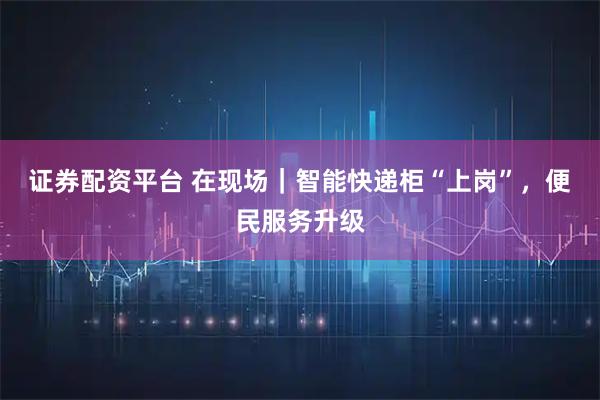 证券配资平台 在现场｜智能快递柜“上岗”，便民服务升级