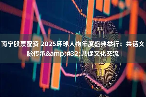 南宁股票配资 2025环球人物年度盛典举行：共话文脉传承 共促文化交流