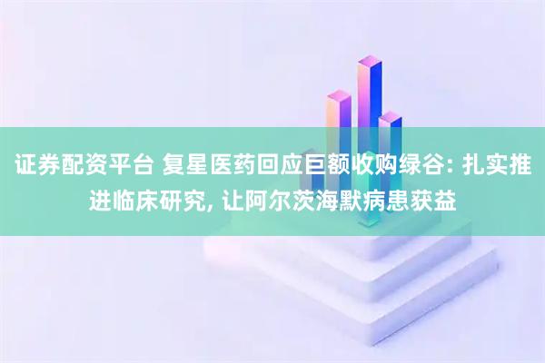 证券配资平台 复星医药回应巨额收购绿谷: 扎实推进临床研究, 让阿尔茨海默病患获益