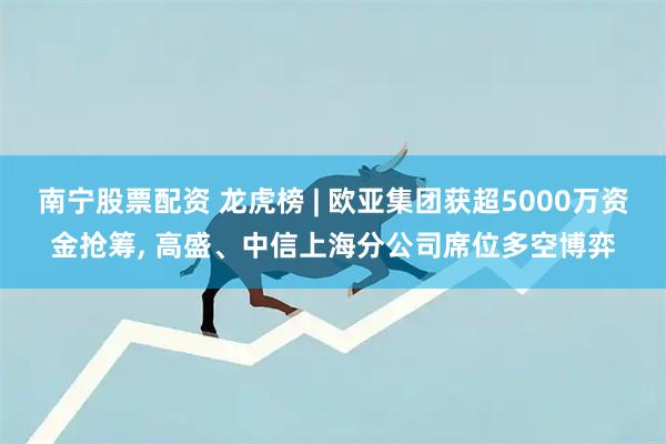 南宁股票配资 龙虎榜 | 欧亚集团获超5000万资金抢筹, 高盛、中信上海分公司席位多空博弈