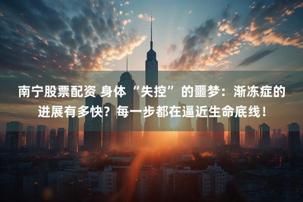 南宁股票配资 身体 “失控” 的噩梦：渐冻症的进展有多快？每一步都在逼近生命底线！