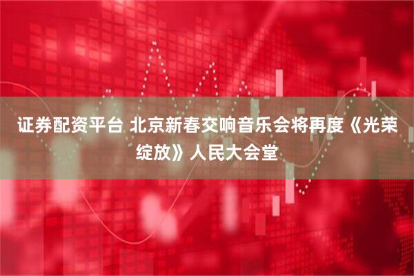 证券配资平台 北京新春交响音乐会将再度《光荣绽放》人民大会堂
