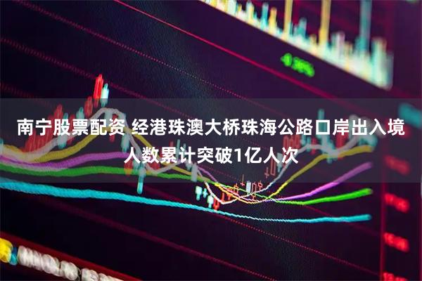 南宁股票配资 经港珠澳大桥珠海公路口岸出入境人数累计突破1亿人次