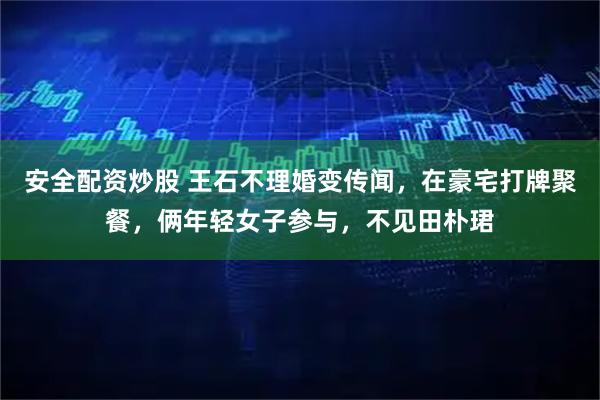 安全配资炒股 王石不理婚变传闻，在豪宅打牌聚餐，俩年轻女子参与，不见田朴珺