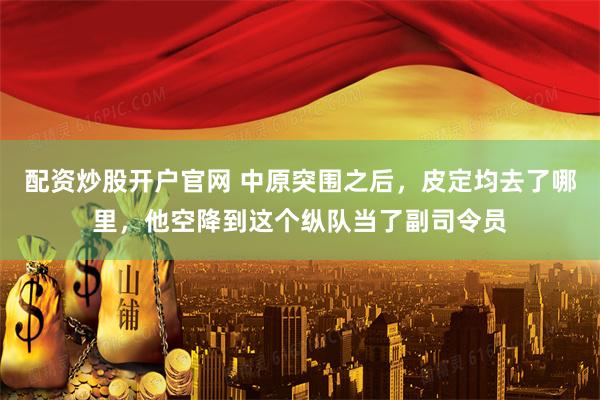 配资炒股开户官网 中原突围之后，皮定均去了哪里，他空降到这个纵队当了副司令员
