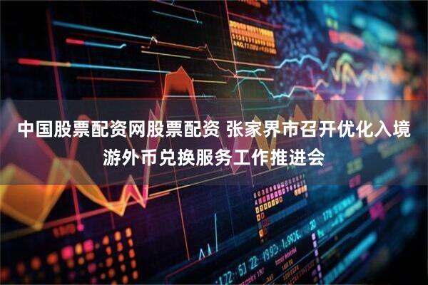 中国股票配资网股票配资 张家界市召开优化入境游外币兑换服务工作推进会