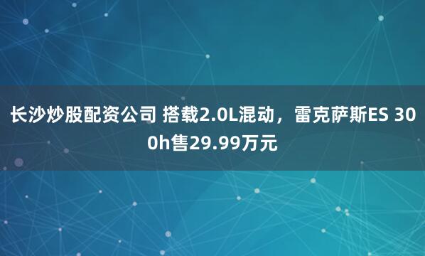 长沙炒股配资公司 搭载2.0L混动，雷克萨斯ES 300h售29.99万元