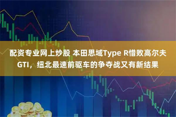 配资专业网上炒股 本田思域Type R惜败高尔夫GTI，纽北最速前驱车的争夺战又有新结果