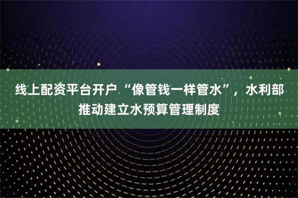 线上配资平台开户 “像管钱一样管水”，水利部推动建立水预算管理制度