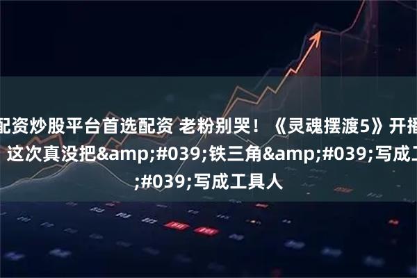 配资炒股平台首选配资 老粉别哭！《灵魂摆渡5》开播炸街，这次真没把'铁三角'写成工具人