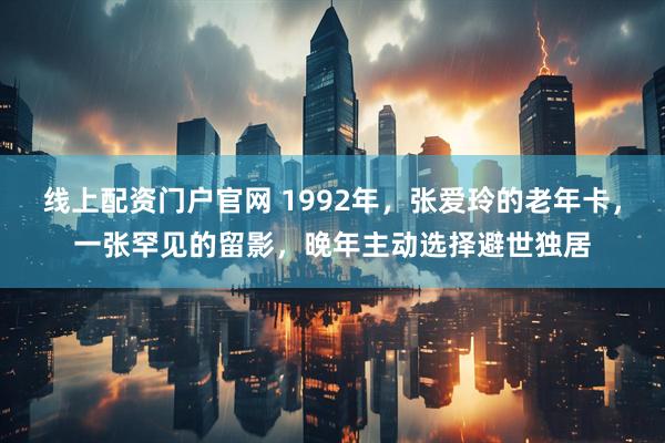 线上配资门户官网 1992年，张爱玲的老年卡，一张罕见的留影，晚年主动选择避世独居